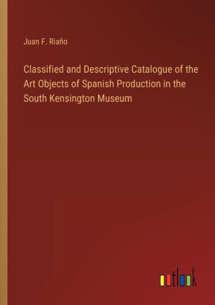 Classified and Descriptive Catalogue of the Art Objects Spanish Production South Kensington Museum