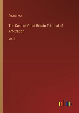 The Case of Great Britain Tribunal of Arbitration: Vol. 1
