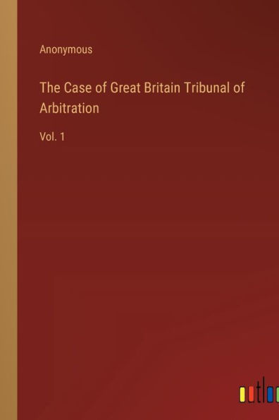 The Case of Great Britain Tribunal of Arbitration: Vol. 1