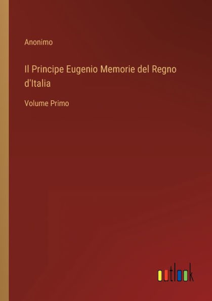 Il Principe Eugenio Memorie del Regno d'Italia: Volume Primo