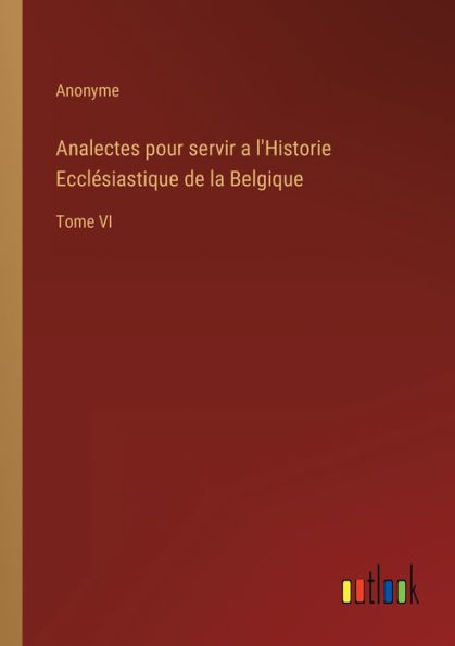 Analectes pour servir a l'Historie Ecclésiastique de la Belgique: Tome VI