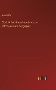 Title: Didaktik der Himmelskunde und der astronomischen Geographie, Author: Alois Höfler