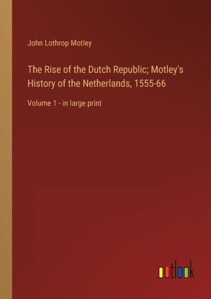 the Rise of Dutch Republic; Motley's History Netherlands, 1555-66: Volume 1 - large print