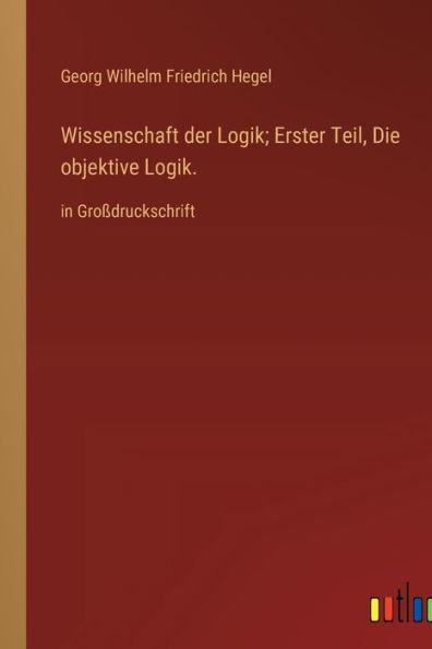 Wissenschaft der Logik; Erster Teil, Die objektive Logik.: in Groï¿½druckschrift