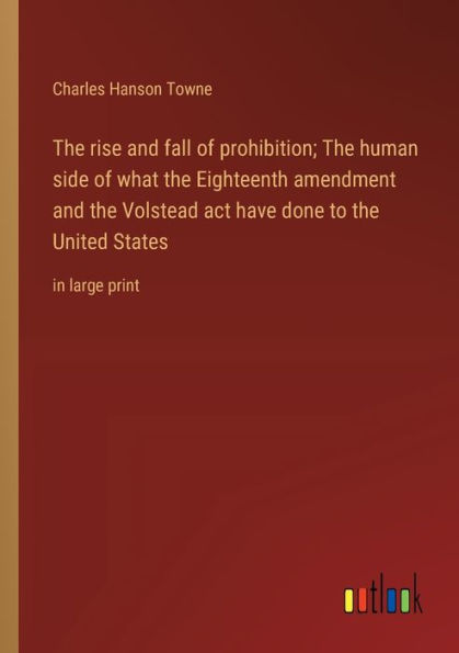 the rise and fall of prohibition; human side what Eighteenth amendment Volstead act have done to United States: large print