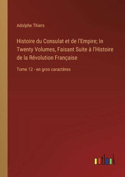 Histoire du Consulat et de l'Empire; Twenty Volumes, Faisant Suite ï¿½ l'Histoire la Rï¿½volution Franï¿½aise: Tome 12 - en gros caractï¿½res