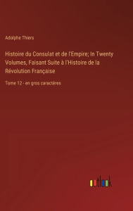 Title: Histoire du Consulat et de l'Empire; In Twenty Volumes, Faisant Suite ï¿½ l'Histoire de la Rï¿½volution Franï¿½aise: Tome 12 - en gros caractï¿½res, Author: Adolphe Thiers