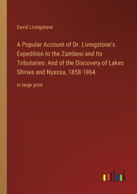 Title: A Popular Account of Dr. Livingstone's Expedition to the Zambesi and Its Tributaries: And of the Discovery of Lakes Shirwa and Nyassa, 1858-1864: in large print, Author: David Livingstone