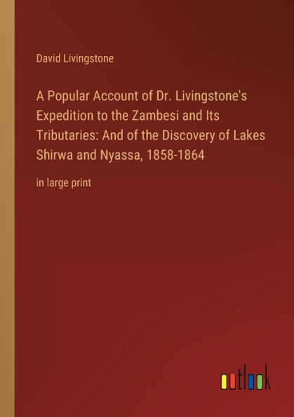A Popular Account of Dr. Livingstone's Expedition to the Zambesi and Its Tributaries: Discovery Lakes Shirwa Nyassa, 1858-1864:in large print
