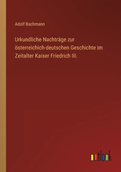 Urkundliche Nachträge zur österreichich-deutschen Geschichte im Zeitalter Kaiser Friedrich III.