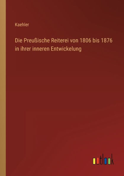 Die Preußische Reiterei von 1806 bis 1876 ihrer inneren Entwickelung