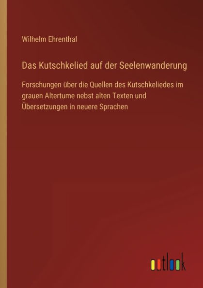 Das Kutschkelied auf der Seelenwanderung: Forschungen über die Quellen des Kutschkeliedes im grauen Altertume nebst alten Texten und Übersetzungen neuere Sprachen