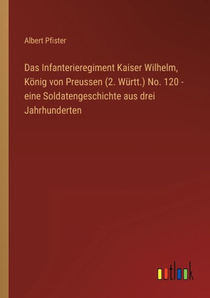 Das Infanterieregiment Kaiser Wilhelm, König von Preussen (2. Württ.) No. 120 - eine Soldatengeschichte aus drei Jahrhunderten