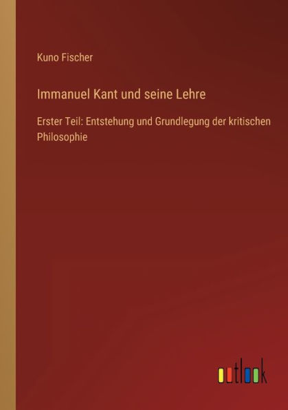 Immanuel Kant und seine Lehre: Erster Teil: Entstehung Grundlegung der kritischen Philosophie