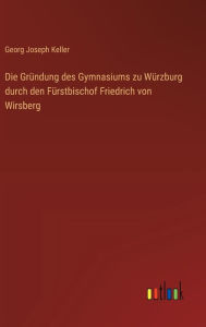 Title: Die Grï¿½ndung des Gymnasiums zu Wï¿½rzburg durch den Fï¿½rstbischof Friedrich von Wirsberg, Author: Georg Joseph Keller