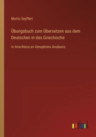 Title: Übungsbuch zum Übersetzen aus dem Deutschen in das Griechische: in Anschluss an Xenophons Anabasis, Author: Moritz Seyffert