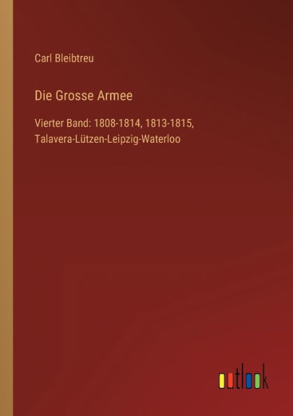 Die Grosse Armee: Vierter Band: 1808-1814, 1813-1815, Talavera-Lützen-Leipzig-Waterloo