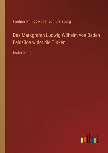 Des Markgrafen Ludwig Wilhelm von Baden Feldzüge wider die Türken: Erster Band