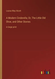 Title: A Modern Cinderella; Or, The Little Old Shoe, and Other Stories: in large print, Author: Louisa May Alcott