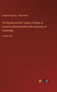 Title: The Roman and the Teuton; A Series of Lectures delivered before the University of Cambridge: in large print, Author: Charles Kingsley