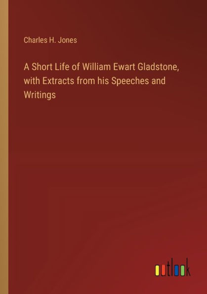 A Short Life of William Ewart Gladstone, with Extracts from his Speeches and Writings