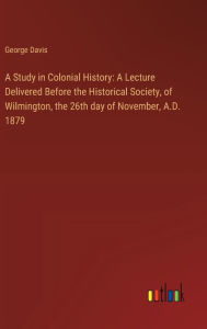 Title: A Study in Colonial History: A Lecture Delivered Before the Historical Society, of Wilmington, the 26th day of November, A.D. 1879, Author: George Davis
