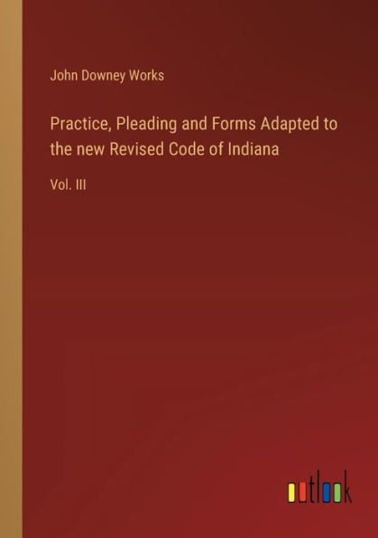 Practice, Pleading and Forms Adapted to the new Revised Code of Indiana: Vol. III