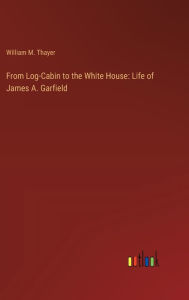 Title: From Log-Cabin to the White House: Life of James A. Garfield, Author: William M Thayer