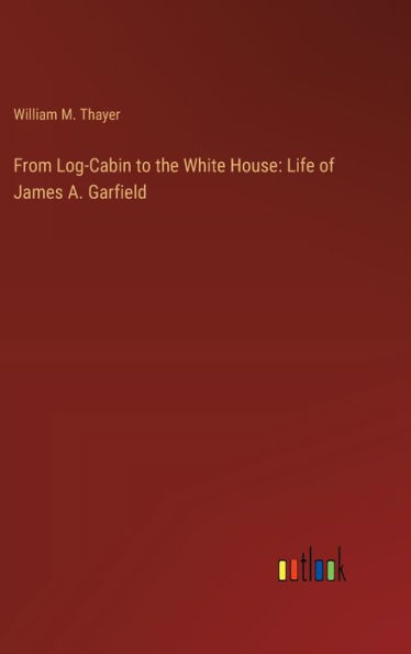 From Log-Cabin to the White House: Life of James A. Garfield