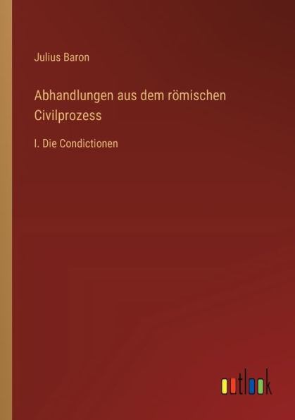 Abhandlungen aus dem rï¿½mischen Civilprozess: I. Die Condictionen