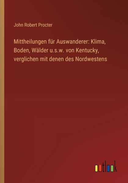 Mittheilungen fï¿½r Auswanderer: Klima, Boden, Wï¿½lder u.s.w. von Kentucky, verglichen mit denen des Nordwestens