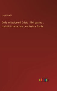 Title: Della imitazione di Cristo: libri quattro; tradotti in terza rima; col testo a fronte, Author: Luigi Rotelli