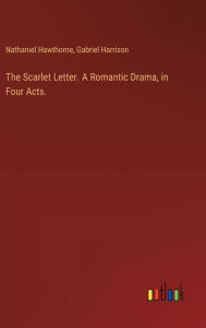 Title: The Scarlet Letter. A Romantic Drama, in Four Acts., Author: Nathaniel Hawthorne