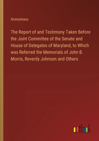 the Report of and Testimony Taken Before Joint Committee Senate House Delegates Maryland, to Which was Referred Memorials John B. Morris, Reverdy Johnson Others