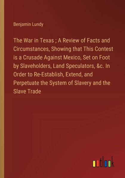 the War Texas; a Review of Facts and Circumstances, Showing that This Contest is Crusade Against Mexico, Set on Foot by Slaveholders, Land Speculators, &c. Order to Re-Establish, Extend, Perpetuate System Slavery Slave Trade