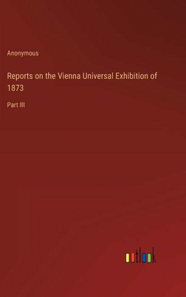Reports on the Vienna Universal Exhibition of 1873: Part III