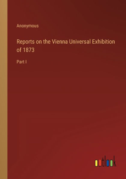 Reports on the Vienna Universal Exhibition of 1873: Part I