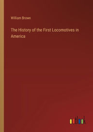 Title: The History of the First Locomotives in America, Author: William Brown