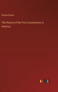 Title: The History of the First Locomotives in America, Author: William Brown