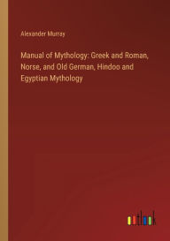 Title: Manual of Mythology: Greek and Roman, Norse, and Old German, Hindoo and Egyptian Mythology, Author: Alexander Murray