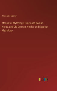 Title: Manual of Mythology: Greek and Roman, Norse, and Old German, Hindoo and Egyptian Mythology, Author: Alexander Murray