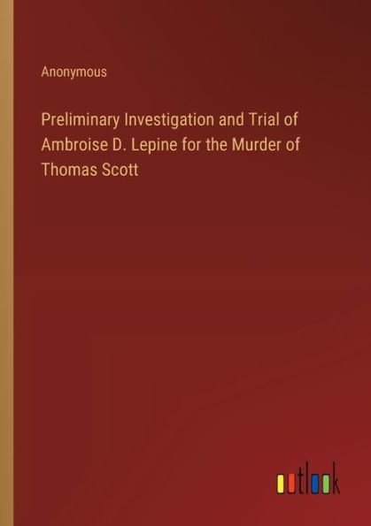 Preliminary Investigation and Trial of Ambroise D. Lepine for the Murder Thomas Scott