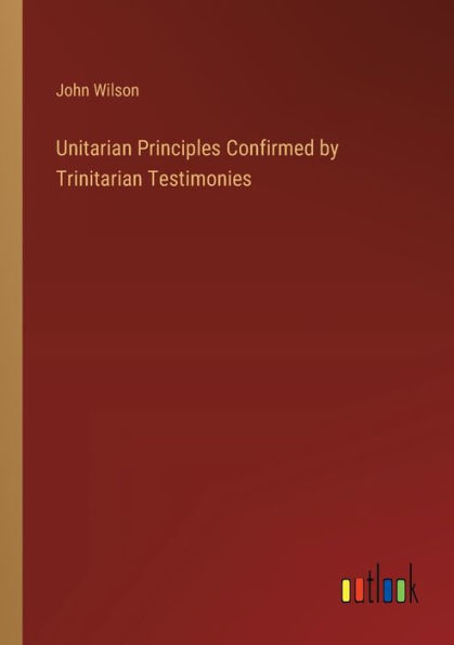 Unitarian Principles Confirmed by Trinitarian Testimonies