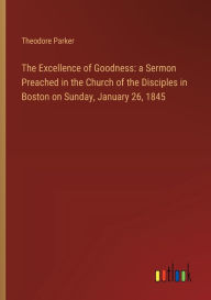 Title: The Excellence of Goodness: a Sermon Preached in the Church of the Disciples in Boston on Sunday, January 26, 1845, Author: Theodore Parker