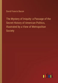 Title: The Mystery of Iniquity: a Passage of the Secret History of American Politics, Illustrated by a View of Metropolitan Society, Author: David Francis Bacon
