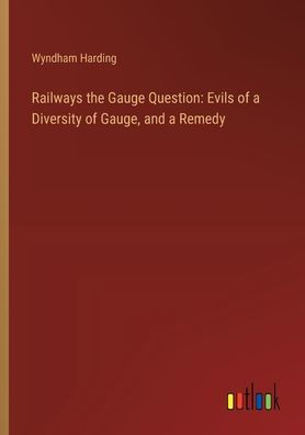 Railways the Gauge Question: Evils of a Diversity of Gauge, and a Remedy