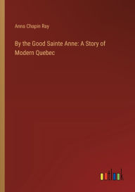 Title: By the Good Sainte Anne: A Story of Modern Quebec, Author: Anna Chapin Ray