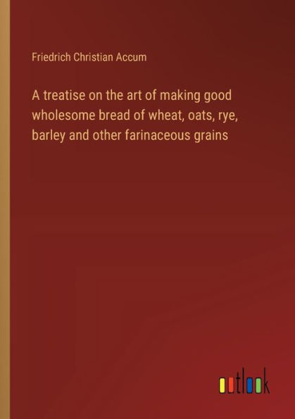A treatise on the art of making good wholesome bread wheat, oats, rye, barley and other farinaceous grains