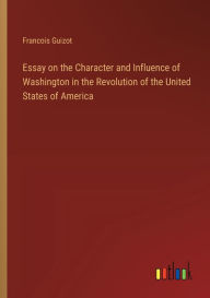 Title: Essay on the Character and Influence of Washington in the Revolution of the United States of America, Author: Francois Pierre Guilaume Guizot