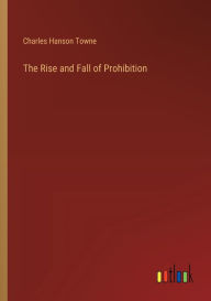 Title: The Rise and Fall of Prohibition, Author: Charles Hanson Towne